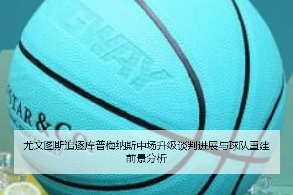 尤文图斯追逐库普梅纳斯中场升级谈判进展与球队重建前景分析