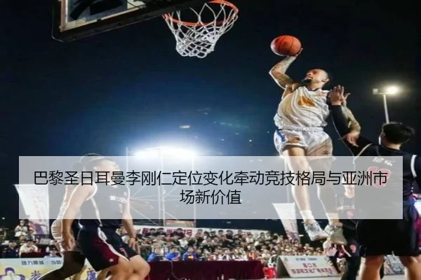 巴黎圣日耳曼李刚仁定位变化牵动竞技格局与亚洲市场新价值