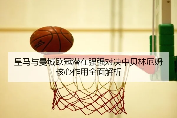 皇马与曼城欧冠潜在强强对决中贝林厄姆核心作用全面解析